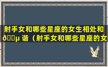 射手女和哪些星座的女生相处和 🌵 谐（射手女和哪些星座的女生相处和谐一 🦍 点）